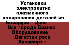 Установки электролитно-плазменного  полирования деталей из Беларуси › Цена ­ 100 - Все города Бизнес » Оборудование   . Дагестан респ.,Хасавюрт г.